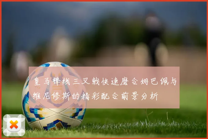 皇马锋线三叉戟快速磨合姆巴佩与维尼修斯的精彩配合前景分析