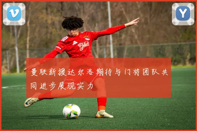 曼联新援达尔洛期待与门将团队共同进步展现实力