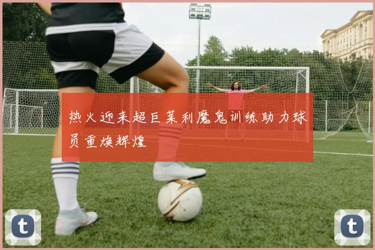 热火迎来超巨莱利魔鬼训练助力球员重焕辉煌
