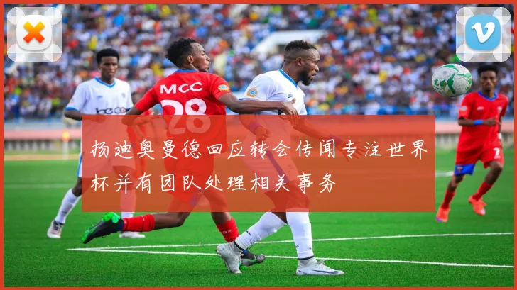 扬迪奥曼德回应转会传闻专注世界杯并有团队处理相关事务