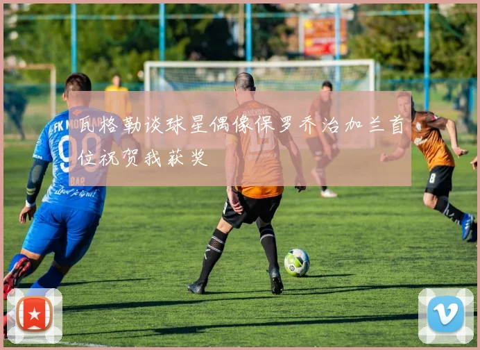 瓦格勒谈球星偶像保罗乔治加兰首位祝贺我获奖