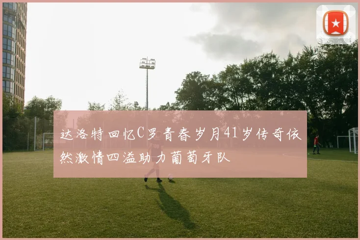 达洛特回忆C罗青春岁月41岁传奇依然激情四溢助力葡萄牙队