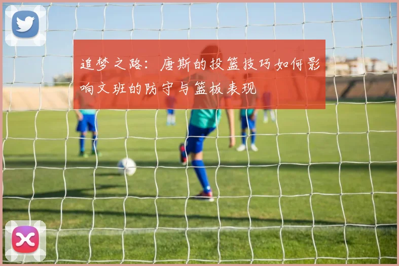 追梦之路：唐斯的投篮技巧如何影响文班的防守与篮板表现