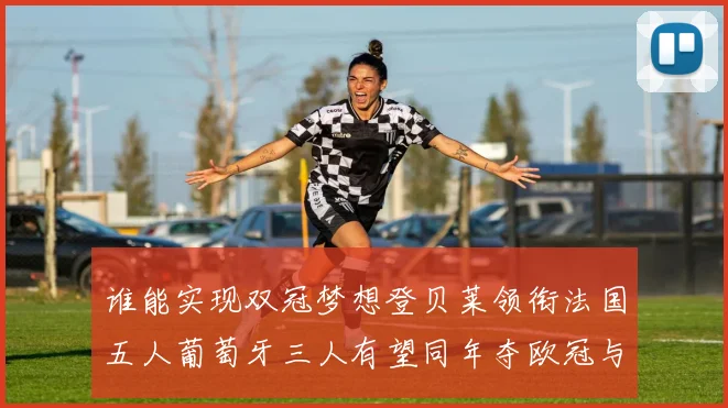 谁能实现双冠梦想登贝莱领衔法国五人葡萄牙三人有望同年夺欧冠与世界杯