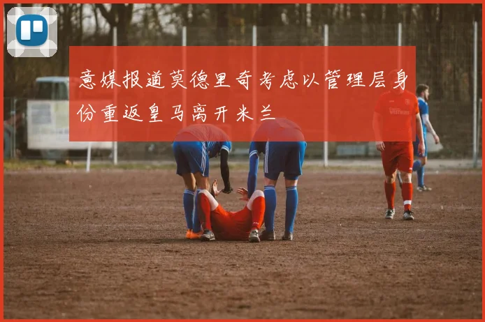 意媒报道莫德里奇考虑以管理层身份重返皇马离开米兰