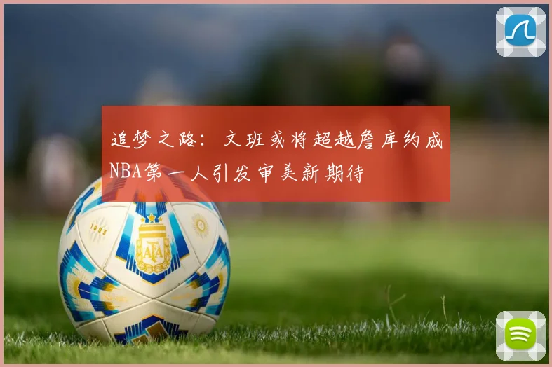 追梦之路：文班或将超越詹库约成NBA第一人引发审美新期待