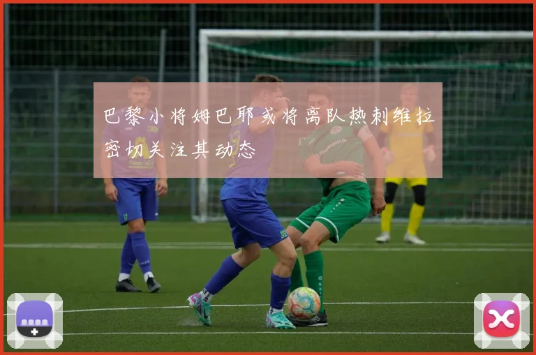 巴黎小将姆巴耶或将离队热刺维拉密切关注其动态