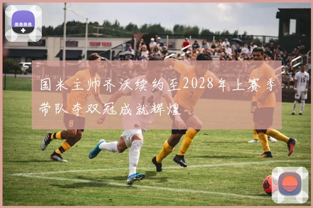 国米主帅齐沃续约至2028年上赛季带队夺双冠成就辉煌
