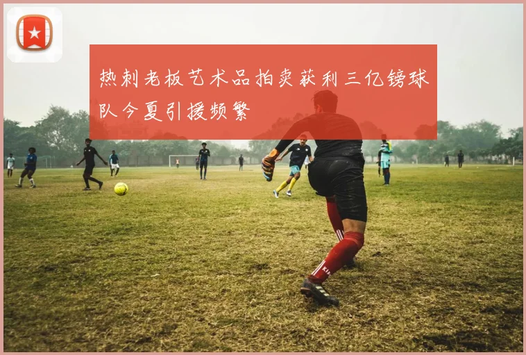 热刺老板艺术品拍卖获利三亿镑球队今夏引援频繁